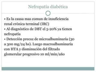 Nefropatía diabética •  Es la causa mas comun de insuficiencia renal crónica terminal (IRC) •  Al diagnóstico de DBT el 5-20% ya tienen nefropatía •  Detección precoz de microalbuminuria (30 a 300 mg/24 hs). Luego macroalbuminuria con HTA y disminución del filtrado glomerular progresivo 10 ml/min/año 
