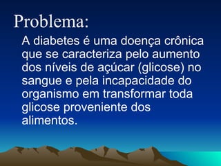 Problema:  A diabetes é uma doença crônica que se caracteriza pelo aumento dos níveis de açúcar (glicose) no sangue e pela incapacidade do organismo em transformar toda glicose proveniente dos alimentos. 