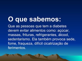 O que sabemos: Que as pessoas que tem a diabetes devem evitar alimentos como: açúcar, massas, frituras, refrigerantes, álcool, sedentarismo. Ela também provoca sede, fome, fraqueza, difícil cicatrização de ferimentos. 