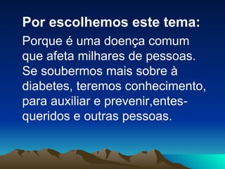 Por escolhemos este tema: Porque é uma doença comum que afeta milhares de pessoas. Se soubermos mais sobre à diabetes, teremos conhecimento,  para auxiliar e prevenir,entes-queridos e outras pessoas.  