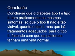 Conclusão Conclui-se que o diabetes tipo I e tipo II, tem praticamente os mesmos sintomas, só que o tipo II não é tão visível, quanto o tipo I, mas que há tratamentos adequados  para o tipo  II, fazendo com que os pacientes tenham uma vida normal. 