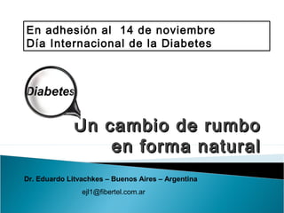 Un cambio de rumboUn cambio de rumbo
en forma naturalen forma natural
En adhesión al 14 de noviembre
Día Internacional de la Diabetes
Dr. Eduardo Litvachkes – Buenos Aires – Argentina
ejl1@fibertel.com.ar
 