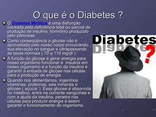 O que é o Diabetes ? O  Diabetes Mellitus  é uma disfunção causada pela deficiência total ou parcial de produção de insulina, hormônio produzido pelo pâncreas. Como conseqüência a glicose não é aproveitada pelo nosso corpo provocando sua elevação no sangue e ultrapassando as taxas normais ( 70 a 110 mg/dl ).  A função da glicose é gerar energia para nosso organismo funcionar e  insulina em nosso organismo e a função da insulina é garantir a entrada de glicose nas células para a produção de energia. Quando nos alimentamos, ingerimos vitaminas, proteínas, sais minerais e glicose ( açúcar ). Essa glicose é absorvida no intestino, entra na corrente sangüínea e com a ajuda da insulina, penetra nas células para produzir energia e assim garantir o funcionamento do organismo. 