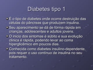 Diabetes tipo 1 É o tipo de diabetes onde ocorre destruição das células do pâncreas que produzem insulina. Seu aparecimento se dá de forma rápida em crianças, adolescentes e adultos jovens.  O inicio dos sintomas é súbito e sua evolução clinica é rápida, podendo levar ao coma hiperglicêmico em poucos dias.  Conhecida como diabetes insulino-dependente, pois requer o uso contínuo de insulina no seu tratamento. 