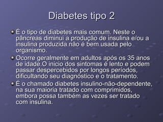 Diabetes tipo 2 É o tipo de diabetes mais comum. Neste o pâncreas diminui a produção de insulina e/ou a insulina produzida não é bem usada pelo organismo.  Ocorre geralmente em adultos após os 35 anos de idade.O inicio dos sintomas é lento e podem passar despercebidos por longos períodos, dificultando seu diagnóstico e o tratamento.  É o chamado diabetes insulino-não-dependente, na sua maioria tratado com comprimidos, embora possa também as vezes ser tratado com insulina. 