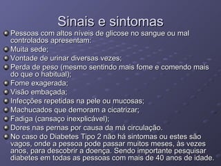 Sinais e sintomas Pessoas com altos níveis de glicose no sangue ou mal controlados apresentam: Muita sede;  Vontade de urinar diversas vezes;  Perda de peso (mesmo sentindo mais fome e comendo mais do que o habitual);  Fome exagerada;  Visão embaçada;  Infecções repetidas na pele ou mucosas;  Machucados que demoram a cicatrizar;  Fadiga (cansaço inexplicável);  Dores nas pernas por causa da má circulação.  No caso do Diabetes Tipo 2 não há sintomas ou estes são vagos, onde a pessoa pode passar muitos meses, às vezes anos, para descobrir a doença. Sendo importante pesquisar diabetes em todas as pessoas com mais de 40 anos de idade. 