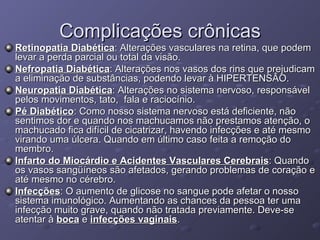 Complicações crônicas Retinopatia Diabética : Alterações vasculares na retina, que podem levar a perda parcial ou total da visão. Nefropatia Diabética : Alterações nos vasos dos rins que prejudicam a eliminação de substâncias, podendo levar à HIPERTENSÂO. Neuropatia Diabética : Alterações no sistema nervoso, responsável pelos movimentos, tato,  fala e raciocínio. Pé Diabético : Como nosso sistema nervoso está deficiente, não sentimos dor e quando nos machucamos não prestamos atenção, o machucado fica difícil de cicatrizar, havendo infecções e até mesmo virando uma úlcera. Quando em último caso feita a remoção do membro. Infarto do Miocárdio e Acidentes Vasculares Cerebrais : Quando os vasos sangüíneos são afetados, gerando problemas de coração e até mesmo no cérebro. Infecções : O aumento de glicose no sangue pode afetar o nosso sistema imunológico. Aumentando as chances da pessoa ter uma infecção muito grave, quando não tratada previamente. Deve-se atentar à  boca  e  infecções vaginais . 