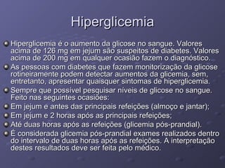 Hiperglicemia Hiperglicemia é o aumento da glicose no sangue. Valores acima de 126 mg em jejum são suspeitos de diabetes. Valores acima de 200 mg em qualquer ocasião fazem o diagnóstico. As pessoas com diabetes que fazem monitorização da glicose rotineiramente podem detectar aumentos da glicemia, sem, entretanto, apresentar quaisquer sintomas de hiperglicemia. Sempre que possível pesquisar níveis de glicose no sangue. Feito nas seguintes ocasiões: Em jejum e antes das principais refeições (almoço e jantar); Em jejum e 2 horas após as principais refeições;  Até duas horas após as refeições (glicemia pós-prandial).  É considerada glicemia pós-prandial exames realizados dentro do intervalo de duas horas após as refeições. A interpretação destes resultados deve ser feita pelo médico.  
