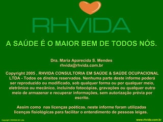 A SAÚDE É O MAIOR BEM DE TODOS NÓS. Copyright 2005 , RHVIDA CONSULTORIA EM SAÚDE & SAÚDE OCUPACIONAL LTDA - Todos os direitos reservados. Nenhuma parte deste informe poderá ser reproduzido ou modificado, sob qualquer forma ou por qualquer meio, eletrônico ou mecânico, incluindo fotocópias, gravações ou qualquer outro meio de armazenar e recuperar informações, sem autorização prévia por escrito. Assim como  nas licenças poéticas, neste informe foram utilizadas licenças fisiológicas para facilitar o entendimento de pessoas leigas.   Dra. Maria Aparecida S. Mendes [email_address] 