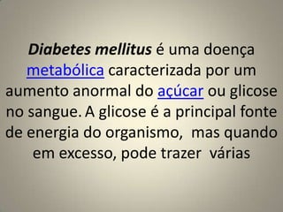 Diabetes mellitus é uma doença metabólica caracterizada por um aumento anormal do açúcar ou glicose no sangue.A glicose é a principal fonte de energia do organismo,  mas quando em excesso, pode trazer  várias
