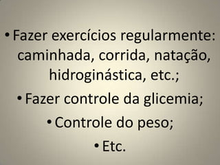 Fazer exercícios regularmente:  caminhada, corrida, natação, hidroginástica, etc.;Fazer controle da glicemia; Controle do peso;Etc.