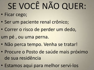 SE VOCÊ NÃO QUER:Ficar cego;Ser um paciente renal crônico;Correr o risco de perder um dedo, um pé , ou uma perna.Não perca tempo. Venha se tratar! Procure o Posto de saúde mais próximo de sua residência Estamos aqui para melhor servi-los