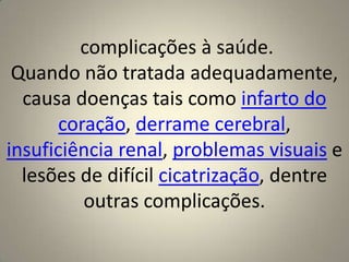  complicações à saúde.Quando não tratada adequadamente, causa doenças tais como infarto do coração, derrame cerebral, insuficiência renal, problemas visuais e lesões de difícil cicatrização, dentre outras complicações.