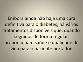 Embora ainda não haja uma cura definitiva para o diabetes, há vários tratamentos disponíveis que, quando seguidos de forma regular, proporcionam saúde e qualidade de vida para o paciente portador.
