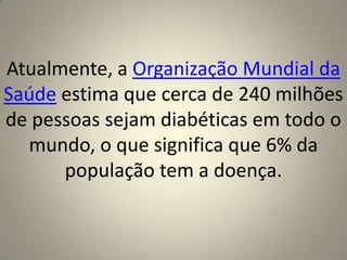 Atualmente, a Organização Mundial da Saúde estima que cerca de 240 milhões de pessoas sejam diabéticas em todo o mundo, o que significa que 6% da população tem a doença.