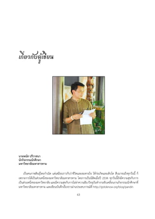 เกี่ยวกับผูเขียน




นายพนัส ปรีวาสนา
นักกิจกรรมนักศึกษา
มหาวิทยาลัยมหาสารคาม

    เปนคนกาฬสินธุโดยกำเนิด แตเสมือนราวกับวาชีวิตและลมหายใจ ไดกอเกิดและเติบโต สืบมาจนถึงทุกวันนี้ ก็
เพราะการไดเปนสวนหนึ่งของมหาวิทยาลัยมหาสารคาม โดยการเปนนิสิตเมื่อป 2534 ทุกวันนี้ยังมีความสุขกับการ
เปนสวนหนึ่งของมหาวิทยาลัย และมีความสุขกับการไลลาความฝน ปจจุบันทำงานขับเคลื่อนงานกิจกรรมนักศึกษาที่
มหาวิทยาลัยมหาสารคาม และเขียนบันทึกเรื่องราวผานประสบการณที่ http://gotoknow.org/blog/pandin
                                                   63
 