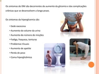 Os sintomas do DM são decorrentes do aumento da glicemia e das complicações crônicas que se desenvolvem a longo prazo. Os sintomas da hiperglicemia são:    Sede excessiva
