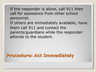 If the responder is alone, call 911 then call for assistance from other school personnel. If others are immediately available, have  them call 911 and contact the parents/guardians while the responder attends to the student. Procedure: Act Immediately  
