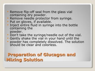   Preparation of Glucagon and Mixing Solution Remove flip-off seal from the glass vial containing dry powder. Remove needle protector from syringe. Put on gloves, if available. Inject entire fluid in syringe into the bottle containing the  powder. Don’t take the syringe/needle out of the vial.  Gently shake the vial in your hand until the  powder has completely dissolved. The solution should be clear and colorless. 