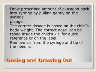Dosing and Drawing Out Draw prescribed amount of glucagon back into syringe by pulling gently on the syringe  plunger.  The correct dosage is based on the child’s body weight. The correct dose  can be taped inside the child’s kit  for quick reference or on the label. Remove air from the syringe and tip of the needle. 
