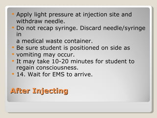 After Injecting Apply light pressure at injection site and  withdraw needle. Do not recap syringe. Discard needle/syringe in  a medical waste container. Be sure student is positioned on side as  vomiting may occur. It may take 10-20 minutes for student to regain consciousness. 14. Wait for EMS to arrive. 