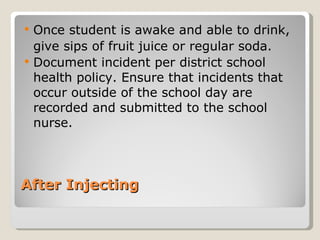 After Injecting  Once student is awake and able to drink, give sips of fruit juice or regular soda.  Document incident per district school health policy. Ensure that incidents that occur outside of the school day are recorded and submitted to the school nurse. 