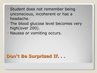 Don't Be Surprised If. . . Student does not remember being  unconscious, incoherent or has a headache.  The blood glucose level becomes very high(over 200). Nausea or vomiting occurs. 