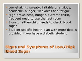 Signs and Symptoms of Low/High Blood Sugar Low-shaking, sweaty, irritable or anxious, headache, hunger, weakness and fatigue High-drowsiness, hunger, extreme thirst, frequent need to use the rest room Signs of either-child needs to check blood sugar  Student specific health plan with more details provided if you have a diabetic student  