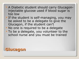 Glucagon  A Diabetic student should carry Glucagon-injectable glucose used if blood sugar is too low If the student is self-managing, you may be asked to be a delegate to give the Glucagon, if the student can’t No one is required to be a delegate To be a delegate, you volunteer to the school nurse and you must be trained 
