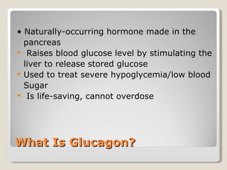 What Is Glucagon? •  Naturally-occurring hormone made in the  pancreas Raises blood glucose level by stimulating the  liver to release stored glucose Used to treat severe hypoglycemia/low blood  Sugar Is life-saving, cannot overdose  
