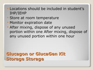 Glucagon or GlucaGen Kit  Storage Storage Locations should be included in student’s IHP/IEHP Store at room temperature Monitor expiration date After mixing, dispose of any unused portion within one After mixing, dispose of any unused portion within one hour 