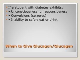 When to Give Glucagon/Glucagen If a student with diabetes exhibits: •  Unconsciousness, unresponsiveness •  Convulsions (seizures) •  Inability to safely eat or drink 