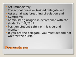 Procedure: Act Immediately The school nurse or trained delegate will: Assess: airway breathing circulation and Symptoms Administer glucagon in accordance with the  student’s IHP/IEHP Position student safely on his side and monitor  If you are the delegate, you must act and not wait for the nurse 