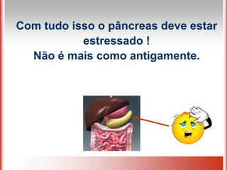 Com tudo isso o pâncreas deve estar
estressado !
Não é mais como antigamente.
 