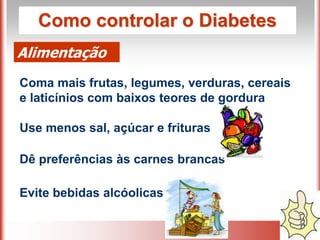 Como controlar o Diabetes
Alimentação
Coma mais frutas, legumes, verduras, cereais
e laticínios com baixos teores de gordura
Use menos sal, açúcar e frituras
Dê preferências às carnes brancas
Evite bebidas alcóolicas
 