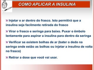 COMO APLICAR A INSULINA
Injetar o ar dentro do frasco. Isto permitirá que a
insulina seja facilmente retirada do frasco
Virar o frasco e seringa para baixo. Puxar o êmbolo
lentamente para aspirar a insulina para dentro da seringa
Verificar se existem bolhas de ar (bater o dedo na
seringa onde estão as bolhas ou injetar a insulina de volta
no frasco)
Retirar a dose que você vai usar.
 