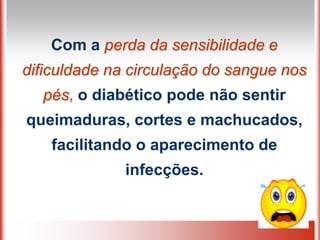 Com a perda da sensibilidade e
dificuldade na circulação do sangue nos
pés, o diabético pode não sentir
queimaduras, cortes e machucados,
facilitando o aparecimento de
infecções.
 