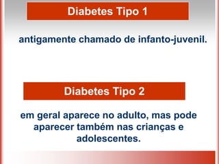 Diabetes Tipo 1
antigamente chamado de infanto-juvenil.
em geral aparece no adulto, mas pode
aparecer também nas crianças e
adolescentes.
Diabetes Tipo 2
 