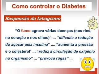 Como controlar o Diabetes
Suspensão do tabagismo
“O fumo agrava várias doenças (nos rins,
no coração e nos olhos)” ... “dificulta a redução
do açúcar pela insulina” .... “aumenta a pressão
e o colesterol” ... “reduz a circulação de oxigênio
no organismo” ... “provoca rugas” ...
 