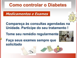 Como controlar o Diabetes
Medicamentos e Exames
Compareça às consultas agendadas na
Unidade. Participe do seu tratamento !
Tome seu remédio regularmente
Faça seus exames sempre que
solicitado
 