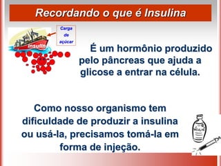Recordando o que é Insulina
É um hormônio produzido
pelo pâncreas que ajuda a
glicose a entrar na célula.
Carga
de
açúcar
insulina
Como nosso organismo tem
dificuldade de produzir a insulina
ou usá-la, precisamos tomá-la em
forma de injeção.
 