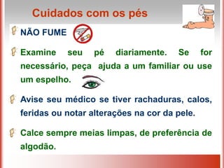 NÃO FUME
Examine seu pé diariamente. Se for
necessário, peça ajuda a um familiar ou use
um espelho.
Avise seu médico se tiver rachaduras, calos,
feridas ou notar alterações na cor da pele.
Calce sempre meias limpas, de preferência de
algodão.
Cuidados com os pés
 