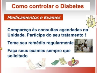 Como controlar o Diabetes
Medicamentos e Exames

Compareça às consultas agendadas na
Unidade. Participe do seu tratamento !
Tome seu remédio regularmente
Faça seus exames sempre que
solicitado
 