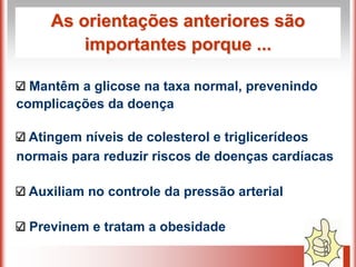 As orientações anteriores são
         importantes porque ...

  Mantêm a glicose na taxa normal, prevenindo
complicações da doença

  Atingem níveis de colesterol e triglicerídeos
normais para reduzir riscos de doenças cardíacas

 Auxiliam no controle da pressão arterial

 Previnem e tratam a obesidade
 