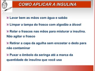COMO APLICAR A INSULINA


  Lavar bem as mãos com água e sabão

  Limpar a tampa do frasco com algodão a álcool

  Rolar o frascos nas mãos para misturar a insulina.
Não agitar o frasco

  Retirar a capa da agulha sem encostar o dedo para
não contaminar

  Puxar o êmbolo da seringa até a marca da
quantidade de insulina que você usa
 