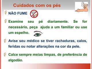 Cuidados com os pés
NÃO FUME

Examine    seu    pé   diariamente.   Se      for
necessário, peça ajuda a um familiar ou use
um espelho.

Avise seu médico se tiver rachaduras, calos,
feridas ou notar alterações na cor da pele.

Calce sempre meias limpas, de preferência de
algodão.
 