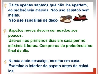 Calce apenas sapatos que não lhe apertem,
de preferência macios. Não use sapatos sem
meias.
Não use sandálias de dedo.

Sapatos novos devem ser usados aos
poucos.
Use-os nos primeiros dias em casa por no
máximo 2 horas. Compre-os de preferência no
final do dia.

 Nunca ande descalço, mesmo em casa.
 Examine o interior do sapato antes de calçá-
los.
 