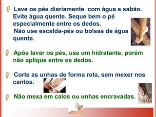 Lave os pés diariamente com água e sabão.
Evite água quente. Seque bem o pé
especialmente entre os dedos.
Não use escalda-pés ou bolsas de água
quente.

Após lavar os pés, use um hidratante, porém
não aplique entre os dedos.

Corte as unhas de forma reta, sem mexer nos
cantos.

Não mexa em calos ou unhas encravadas.
 