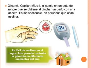    Glicemia Capilar: Mide la glicemia en un gota de
    sangre que se obtiene al pinchar un dedo con una
    lanceta. Es indispensable en personas que usan
    insulina.
 