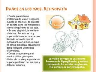 DAÑOS EN LOS OJOS: RETINOPATÍA
Puede presentarse
problemas de visión y ceguera
cuando el alto nivel de glucosa
en sangre daña los minúsculos
vasos sanguíneos de tus ojos.
En una etapa inicial no tiene
síntomas. Por eso es muy
importante hacerse un examen
llamado fondo de ojos al
menos una vez al año, aunque
no tenga molestias. Idealmente
debe realizarlo un medico
oftalmólogo.
Debes asegúrate que el
medico utiliza gotas para
dilatar de modo que pueda ver
la parte posterior de los ojos y
detectar lesiones.
 